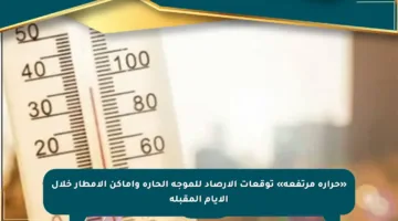 «حرارة مرتفعة» توقعات الأرصاد للموجة الحارة وأماكن الأمطار خلال الأيام المقبلة